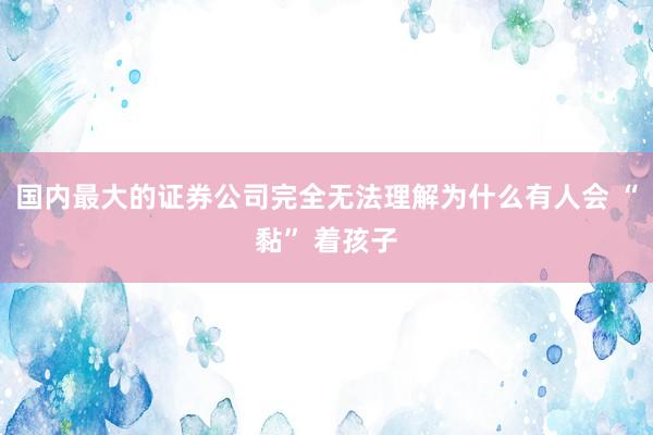 国内最大的证券公司完全无法理解为什么有人会 “黏” 着孩子