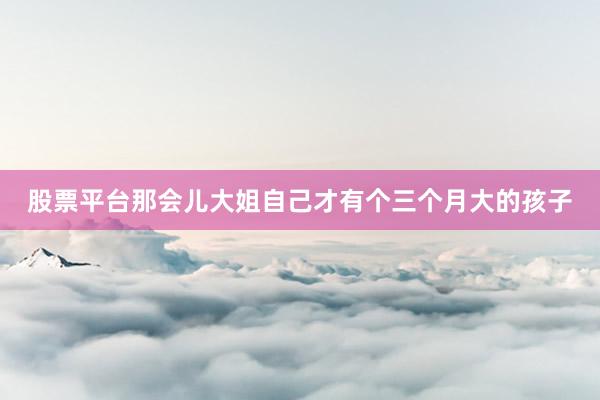 股票平台那会儿大姐自己才有个三个月大的孩子