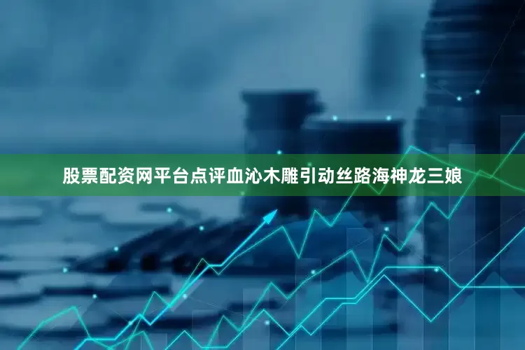 股票配资网平台点评血沁木雕引动丝路海神龙三娘