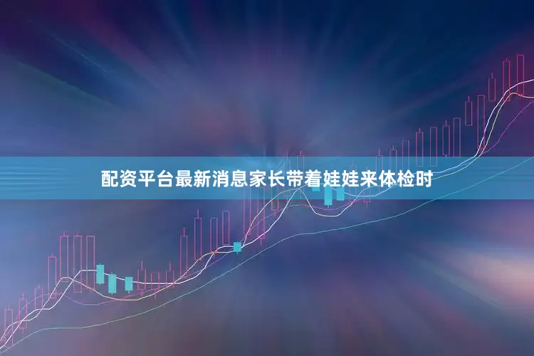 配资平台最新消息家长带着娃娃来体检时