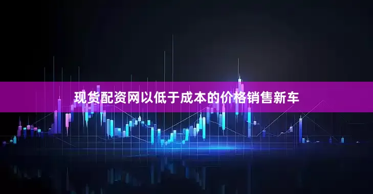 现货配资网以低于成本的价格销售新车