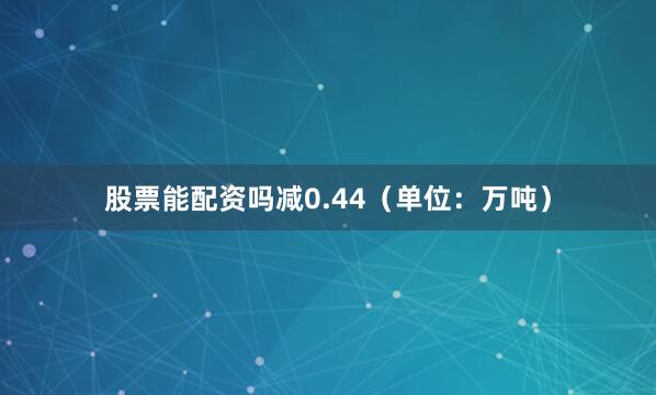 股票能配资吗减0.44（单位：万吨）