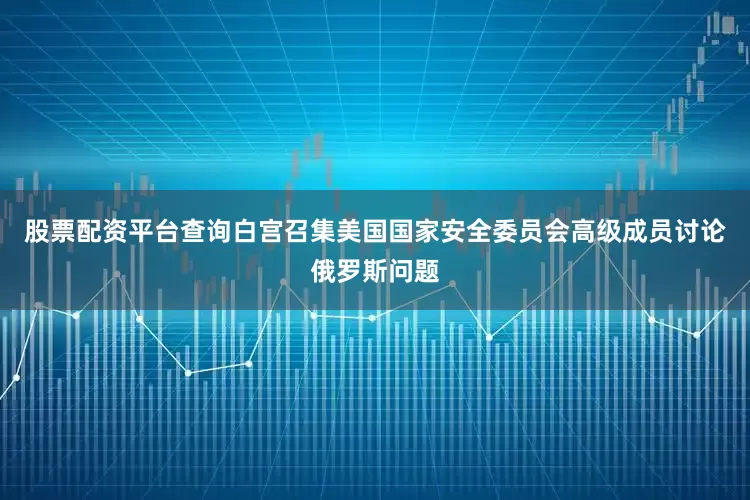 股票配资平台查询白宫召集美国国家安全委员会高级成员讨论俄罗斯问题