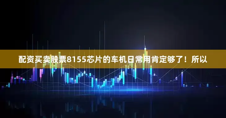 配资买卖股票8155芯片的车机日常用肯定够了！所以