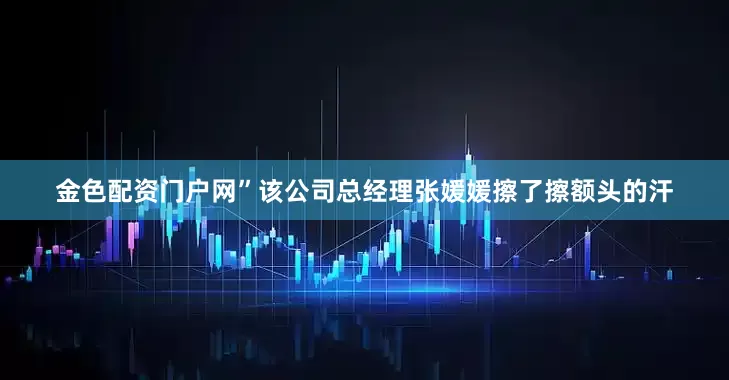 金色配资门户网”该公司总经理张媛媛擦了擦额头的汗