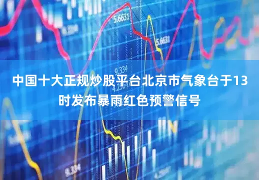 中国十大正规炒股平台北京市气象台于13时发布暴雨红色预警信号