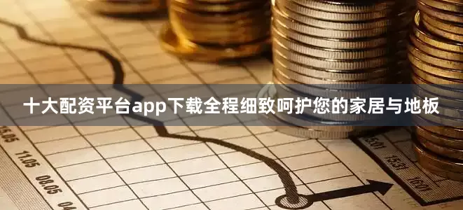 十大配资平台app下载全程细致呵护您的家居与地板
