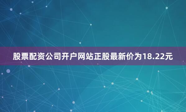 股票配资公司开户网站正股最新价为18.22元