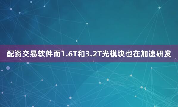 配资交易软件而1.6T和3.2T光模块也在加速研发