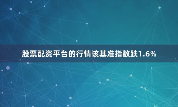 股票配资平台的行情该基准指数跌1.6%