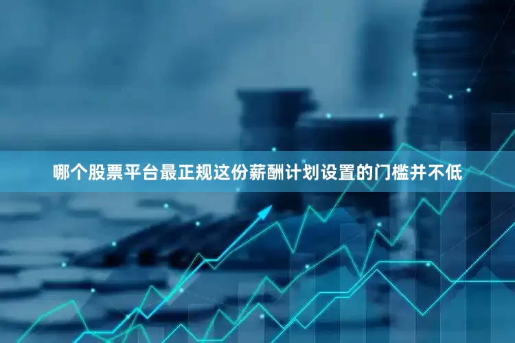 哪个股票平台最正规这份薪酬计划设置的门槛并不低