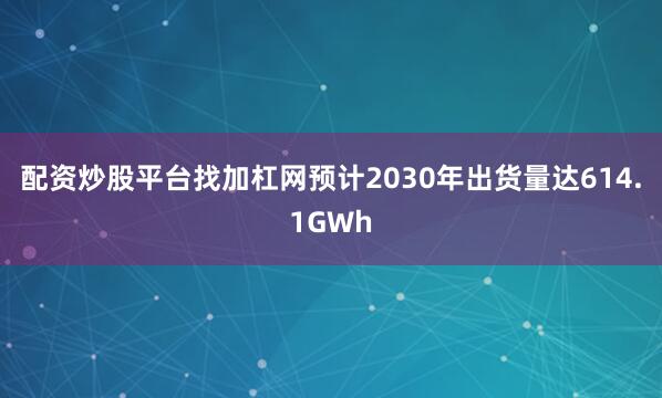 配资炒股平台找加杠网预计2030年出货量达614.1GWh