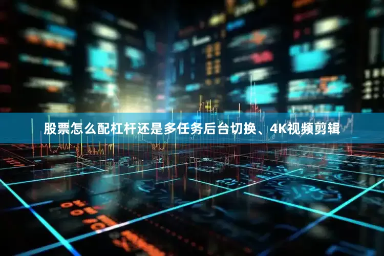 股票怎么配杠杆还是多任务后台切换、4K视频剪辑
