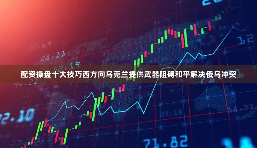 配资操盘十大技巧西方向乌克兰提供武器阻碍和平解决俄乌冲突