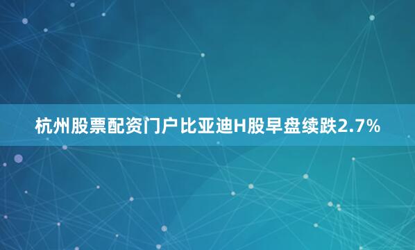 杭州股票配资门户比亚迪H股早盘续跌2.7%
