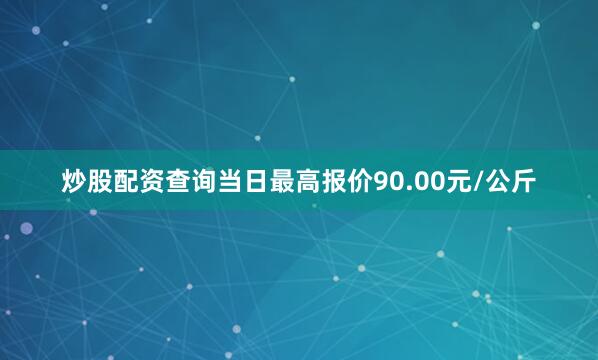 炒股配资查询当日最高报价90.00元/公斤