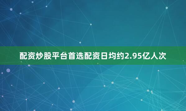 配资炒股平台首选配资日均约2.95亿人次