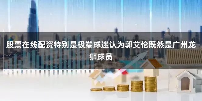 股票在线配资特别是极端球迷认为郭艾伦既然是广州龙狮球员