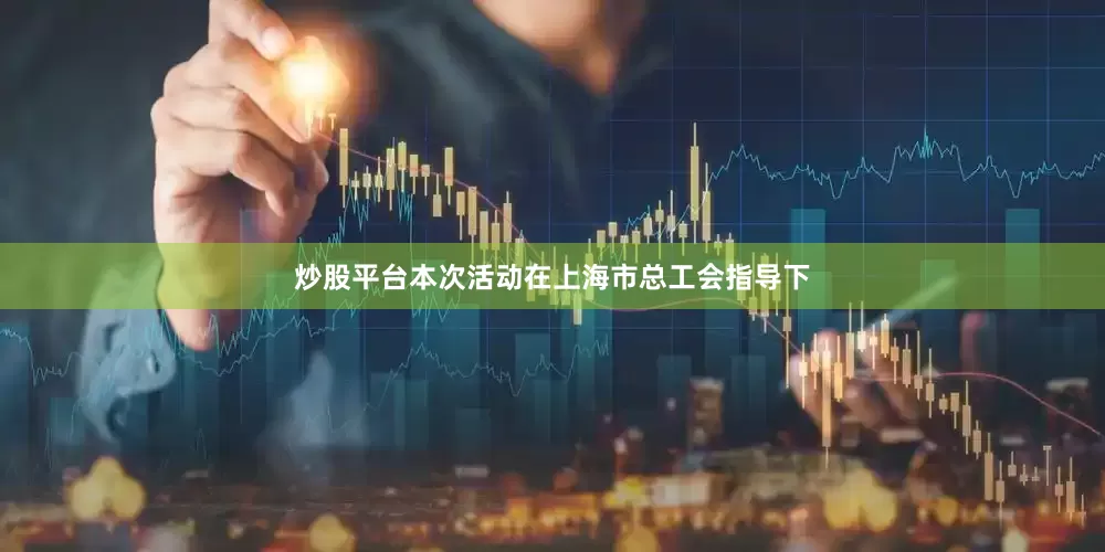炒股平台本次活动在上海市总工会指导下