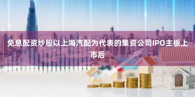 免息配资炒股以上海汽配为代表的集资公司IPO主板上市后
